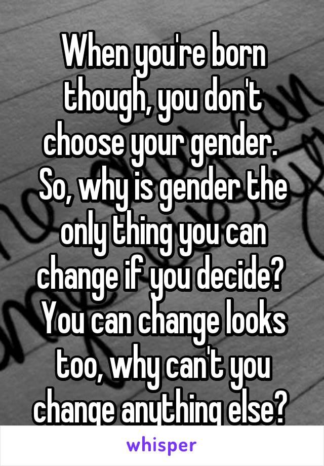 When you're born though, you don't choose your gender. 
So, why is gender the only thing you can change if you decide? 
You can change looks too, why can't you change anything else? 