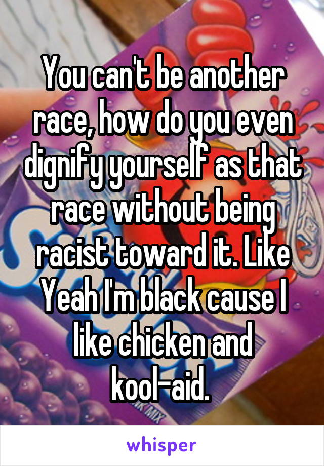 You can't be another race, how do you even dignify yourself as that race without being racist toward it. Like Yeah I'm black cause I like chicken and kool-aid. 