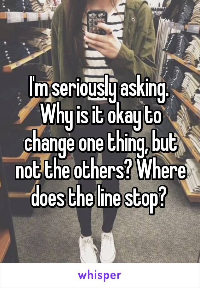 I'm seriously asking. 
Why is it okay to change one thing, but not the others? Where does the line stop? 