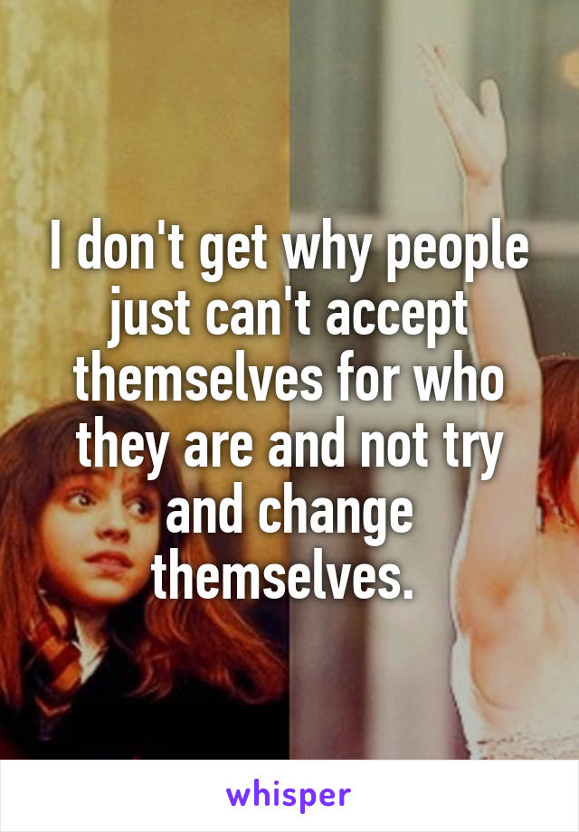 I don't get why people just can't accept themselves for who they are and not try and change themselves. 