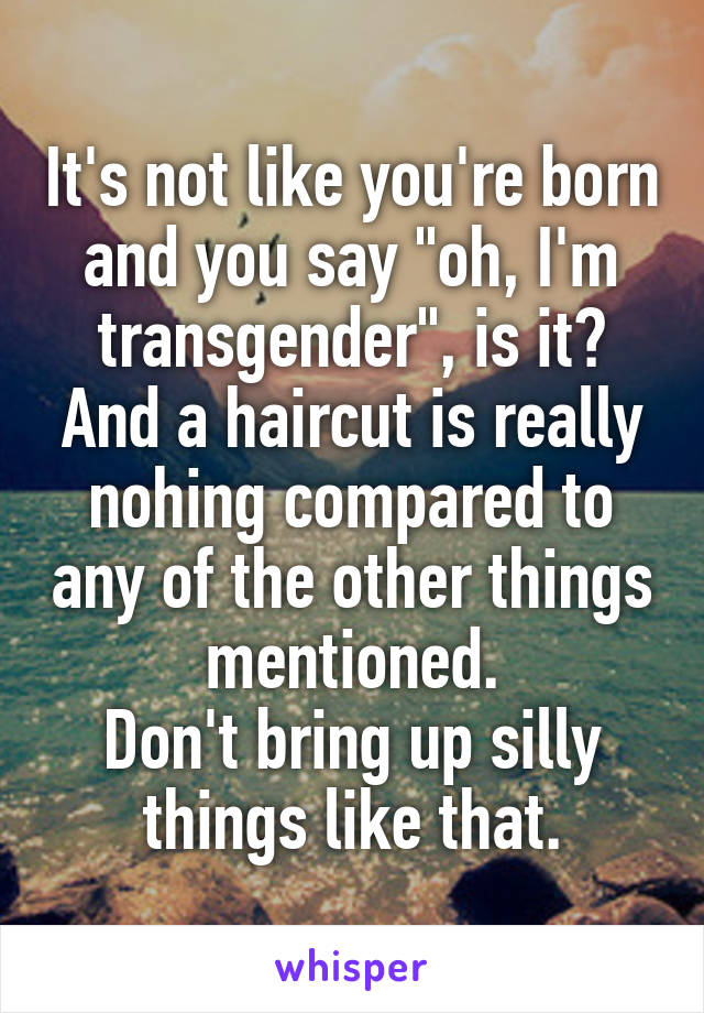 It's not like you're born and you say "oh, I'm transgender", is it? And a haircut is really nohing compared to any of the other things mentioned.
Don't bring up silly things like that.