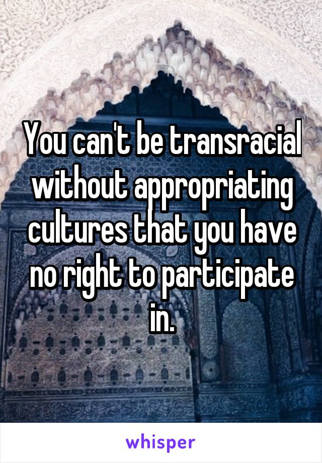 You can't be transracial without appropriating cultures that you have no right to participate in.