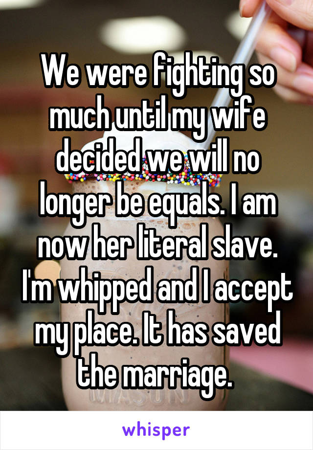 We were fighting so much until my wife decided we will no longer be equals. I am now her literal slave. I'm whipped and I accept my place. It has saved the marriage. 