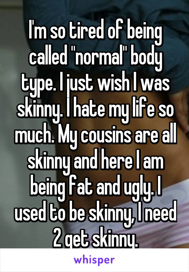 I'm so tired of being called "normal" body type. I just wish I was skinny. I hate my life so much. My cousins are all skinny and here I am being fat and ugly. I used to be skinny, I need 2 get skinny.