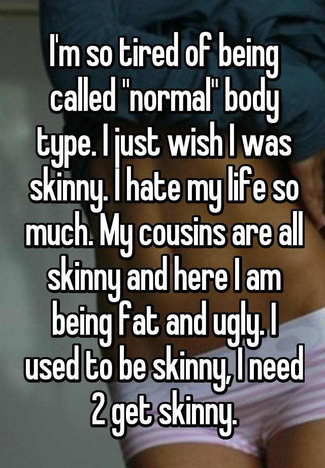 I'm so tired of being called "normal" body type. I just wish I was skinny. I hate my life so much. My cousins are all skinny and here I am being fat and ugly. I used to be skinny, I need 2 get skinny.