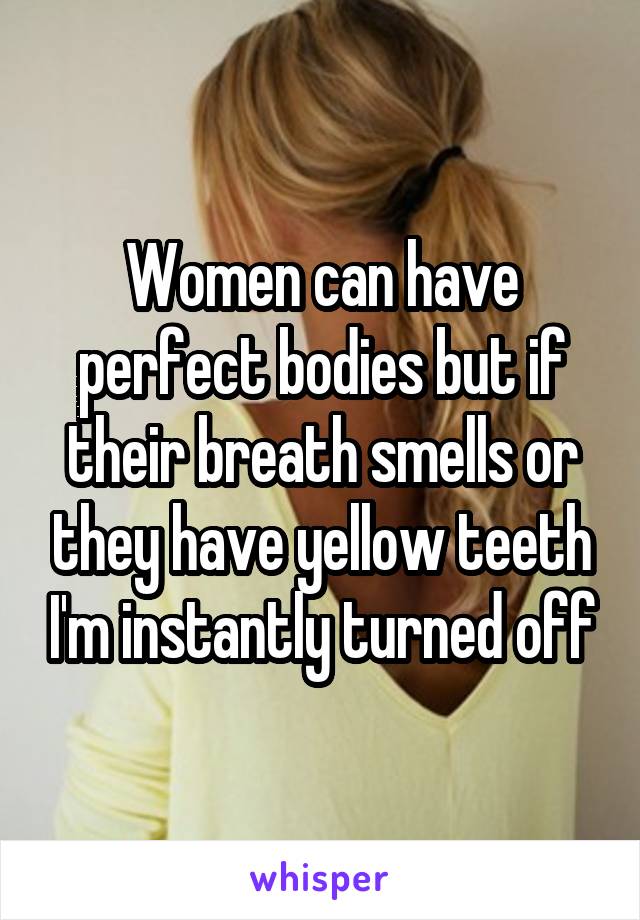 Women can have perfect bodies but if their breath smells or they have yellow teeth I'm instantly turned off