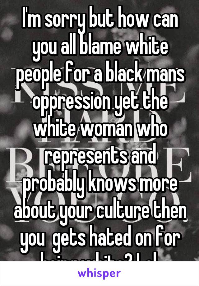 I'm sorry but how can you all blame white people for a black mans oppression yet the white woman who represents and probably knows more about your culture then you  gets hated on for being white? Lol 