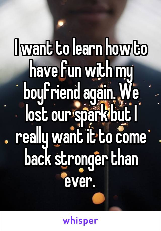 I want to learn how to have fun with my boyfriend again. We lost our spark but I really want it to come back stronger than ever. 