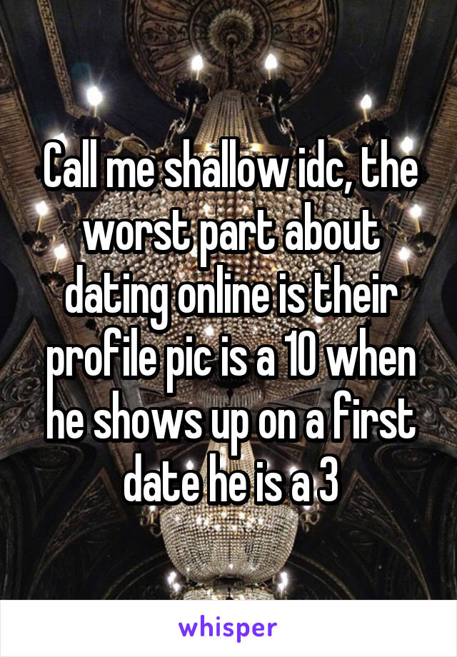 Call me shallow idc, the worst part about dating online is their profile pic is a 10 when he shows up on a first date he is a 3