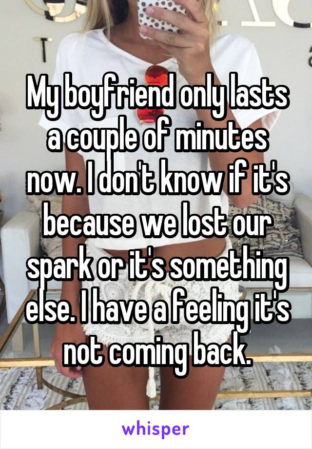 My boyfriend only lasts a couple of minutes now. I don't know if it's because we lost our spark or it's something else. I have a feeling it's not coming back.