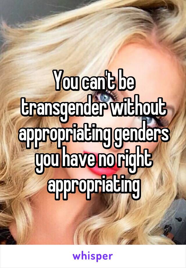 You can't be transgender without appropriating genders you have no right appropriating