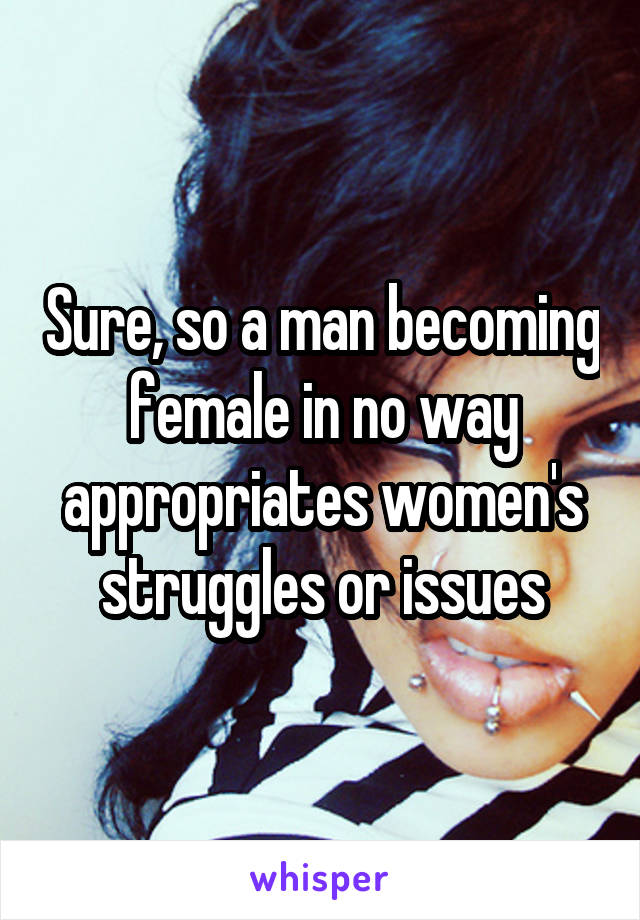 Sure, so a man becoming female in no way appropriates women's struggles or issues