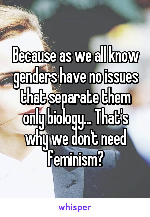 Because as we all know genders have no issues that separate them only biology... That's why we don't need feminism?