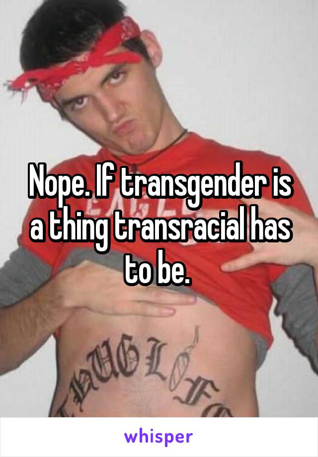 Nope. If transgender is a thing transracial has to be. 