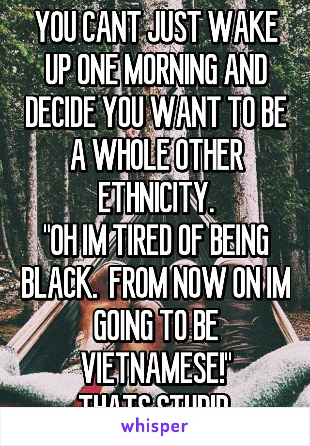 YOU CANT JUST WAKE UP ONE MORNING AND DECIDE YOU WANT TO BE A WHOLE OTHER ETHNICITY.
"OH IM TIRED OF BEING BLACK.  FROM NOW ON IM GOING TO BE VIETNAMESE!"
THATS STUPID.