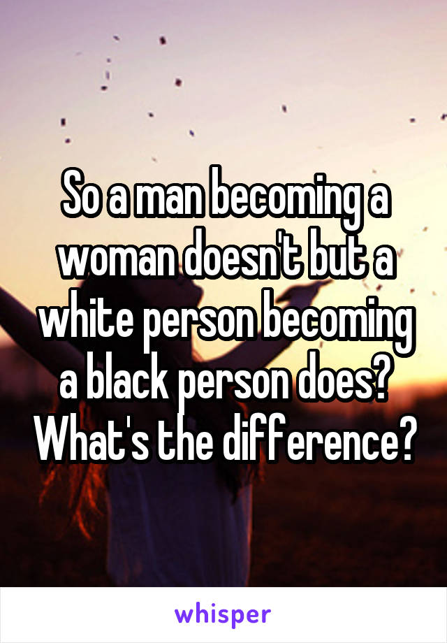 So a man becoming a woman doesn't but a white person becoming a black person does? What's the difference?