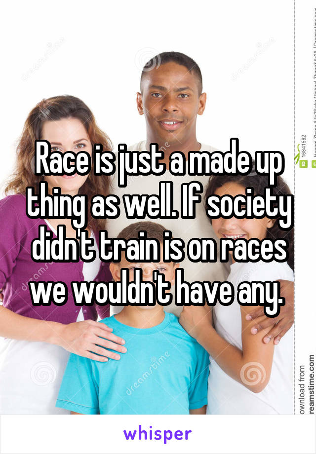 Race is just a made up thing as well. If society didn't train is on races we wouldn't have any. 