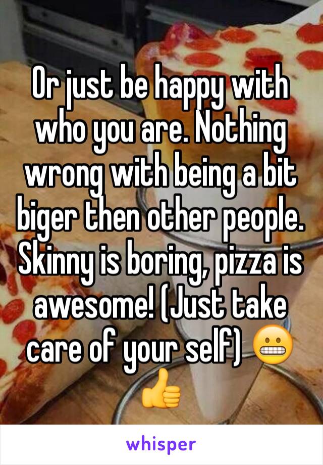 Or just be happy with who you are. Nothing wrong with being a bit biger then other people. Skinny is boring, pizza is awesome! (Just take care of your self) 😬👍