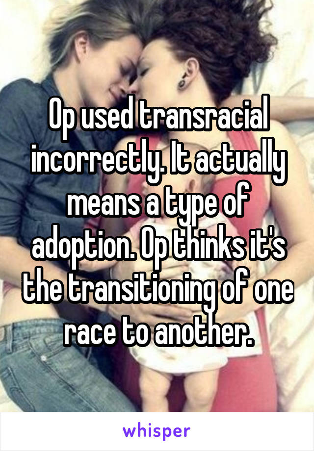 Op used transracial incorrectly. It actually means a type of adoption. Op thinks it's the transitioning of one race to another.