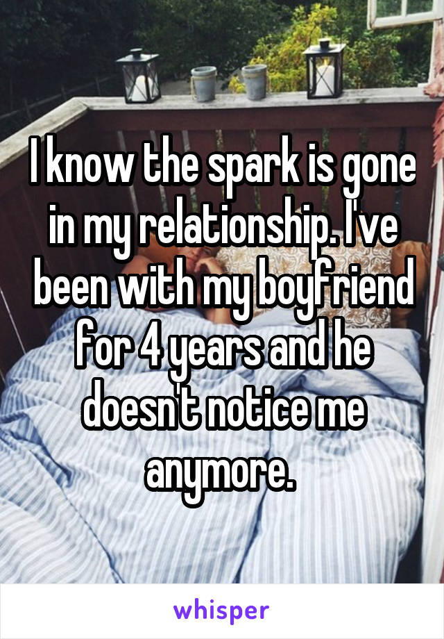 I know the spark is gone in my relationship. I've been with my boyfriend for 4 years and he doesn't notice me anymore. 
