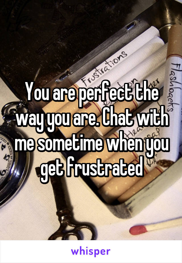 You are perfect the way you are. Chat with me sometime when you get frustrated