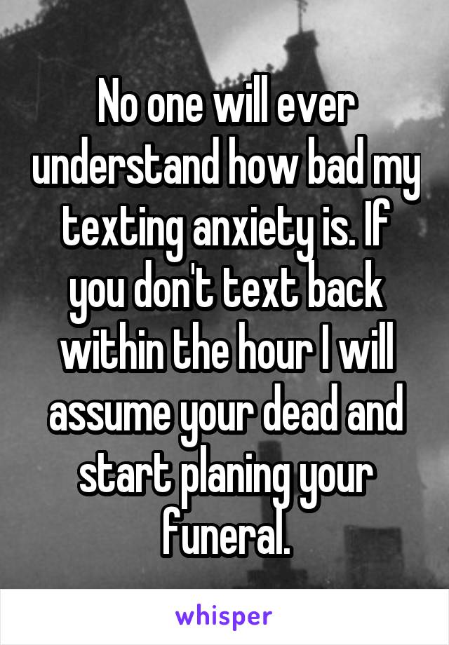 No one will ever understand how bad my texting anxiety is. If you don't text back within the hour I will assume your dead and start planing your funeral.