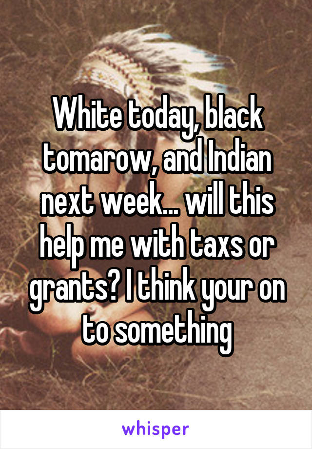 White today, black tomarow, and Indian next week... will this help me with taxs or grants? I think your on to something