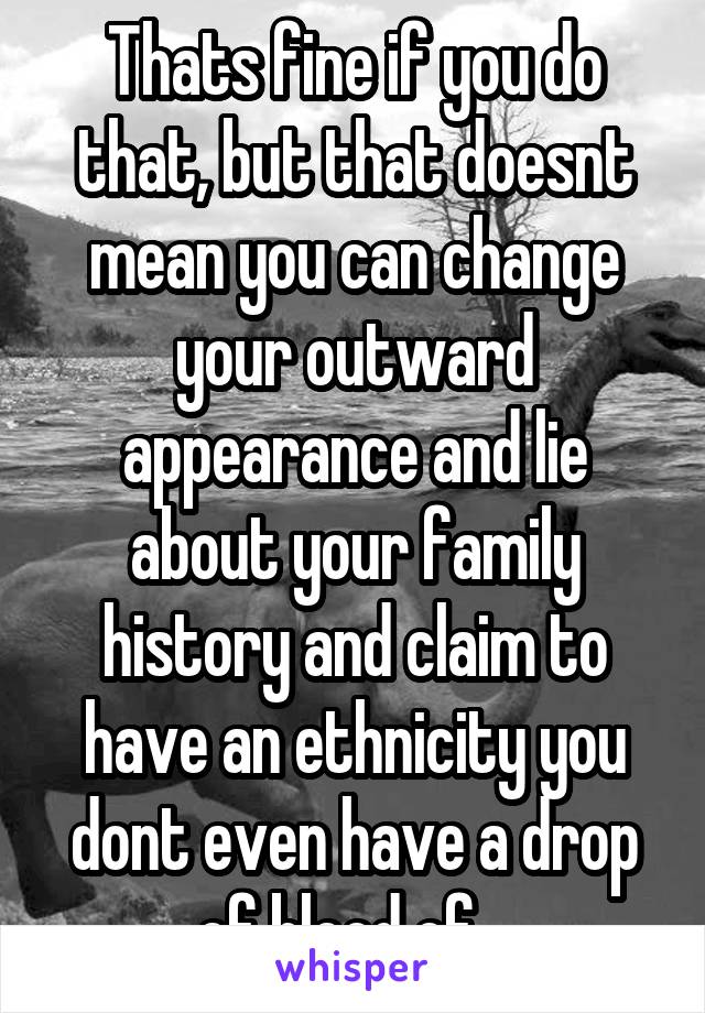 Thats fine if you do that, but that doesnt mean you can change your outward appearance and lie about your family history and claim to have an ethnicity you dont even have a drop of blood of.  