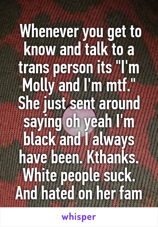  Whenever you get to know and talk to a trans person its "I'm Molly and I'm mtf." She just sent around saying oh yeah I'm black and I always have been. Kthanks. White people suck. And hated on her fam