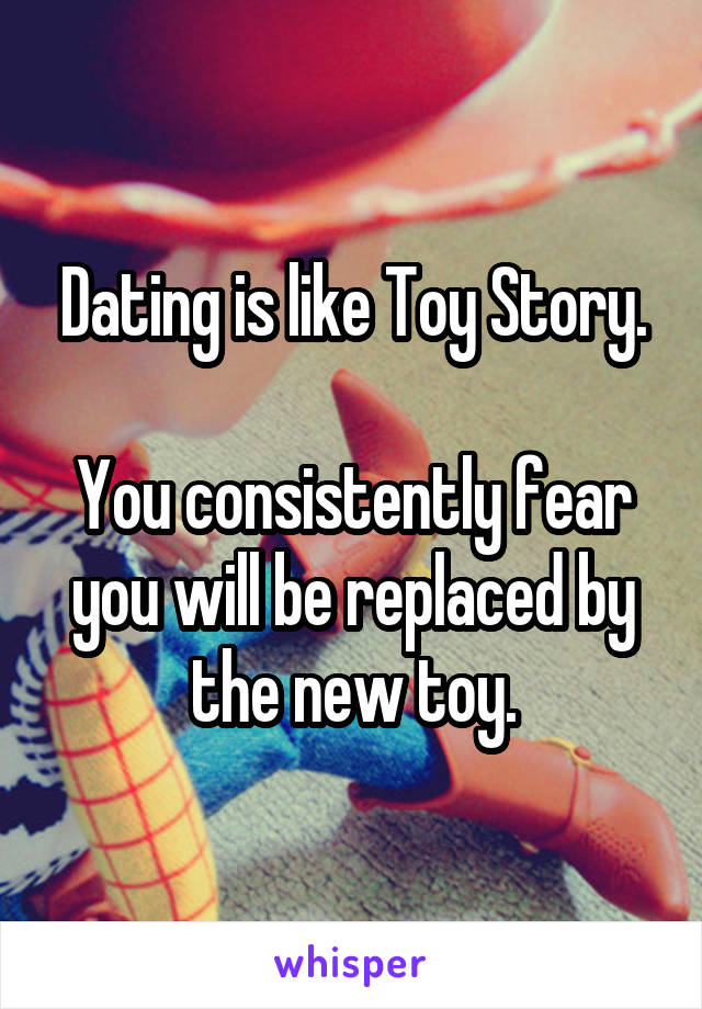 Dating is like Toy Story.

You consistently fear you will be replaced by the new toy.
