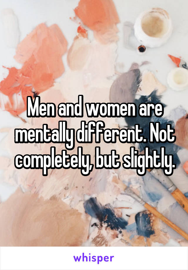 Men and women are mentally different. Not completely, but slightly.