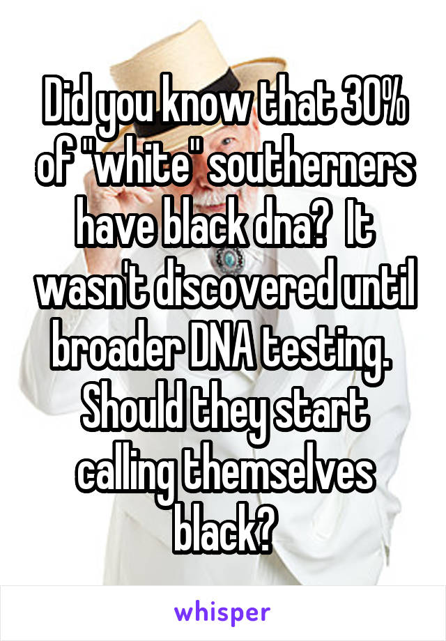 Did you know that 30% of "white" southerners have black dna?  It wasn't discovered until broader DNA testing.  Should they start calling themselves black?