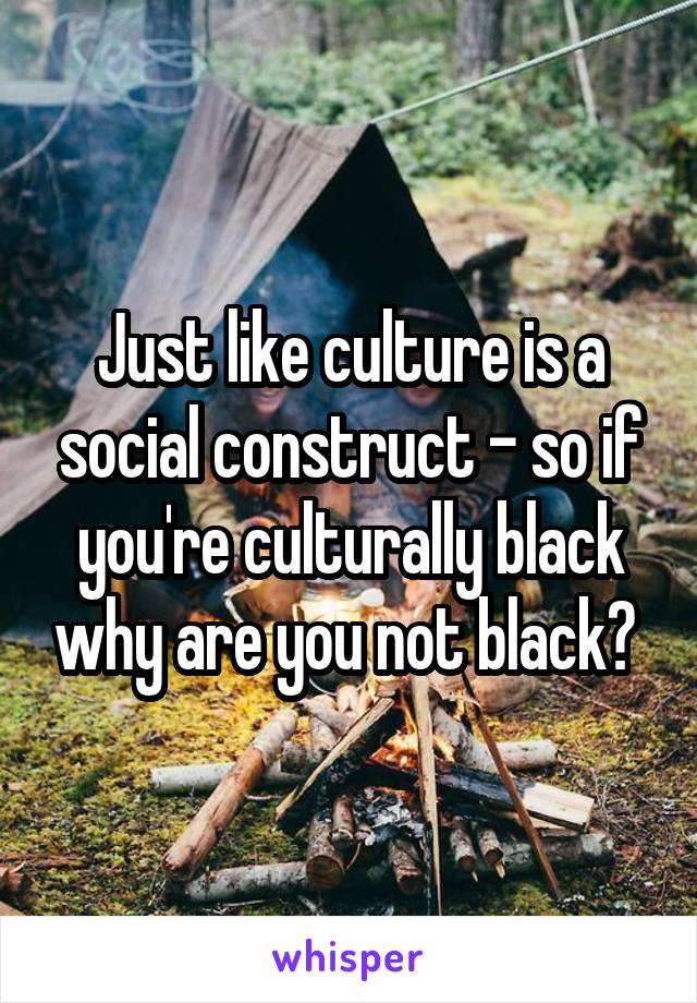 Just like culture is a social construct - so if you're culturally black why are you not black? 