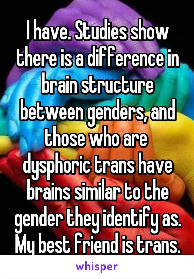 I have. Studies show there is a difference in brain structure between genders, and those who are  dysphoric trans have brains similar to the gender they identify as. My best friend is trans.