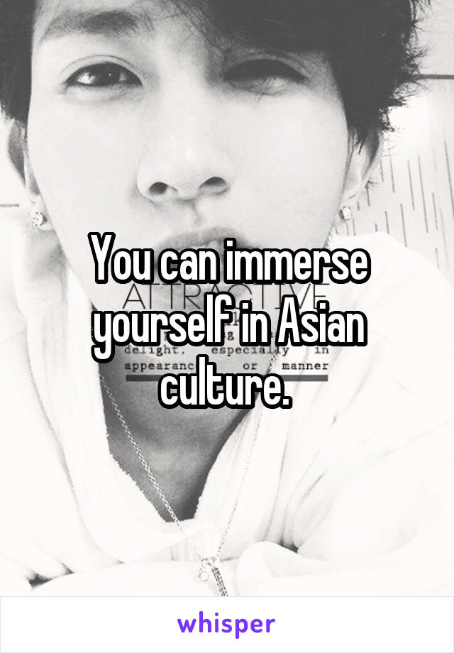 You can immerse yourself in Asian culture. 