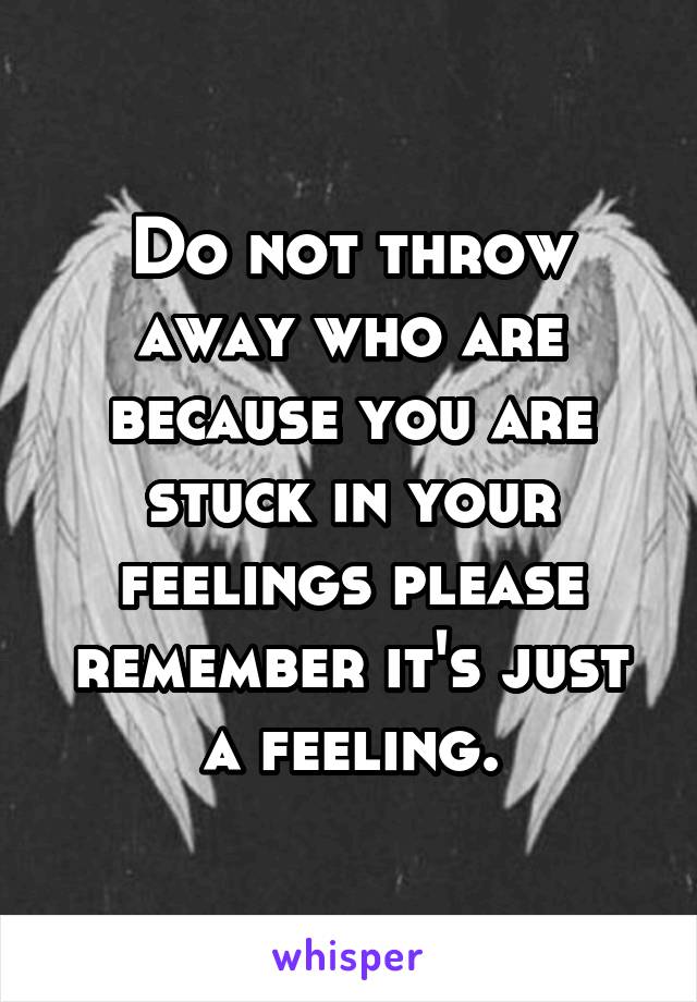 Do not throw away who are because you are stuck in your feelings please remember it's just a feeling.