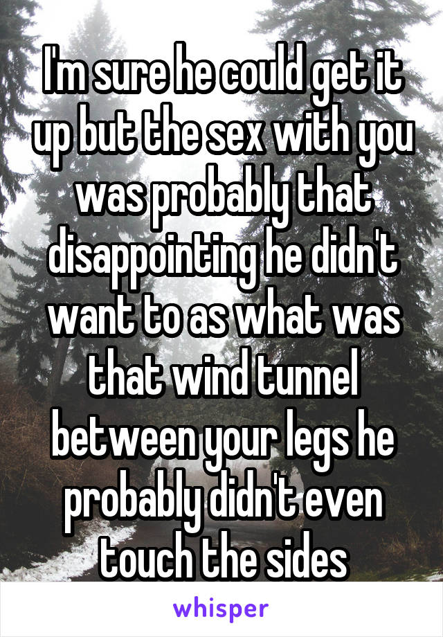 I'm sure he could get it up but the sex with you was probably that disappointing he didn't want to as what was that wind tunnel between your legs he probably didn't even touch the sides