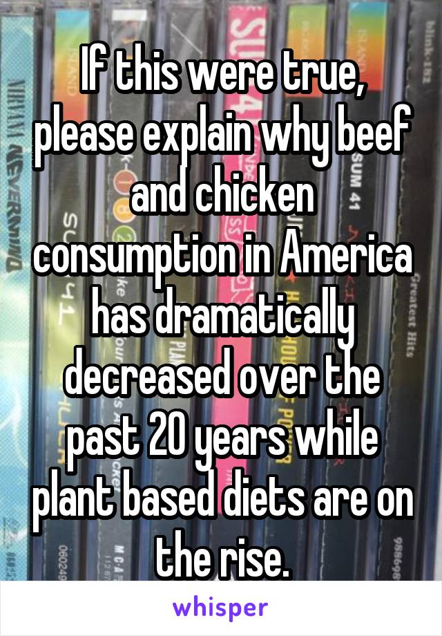 If this were true, please explain why beef and chicken consumption in America has dramatically decreased over the past 20 years while plant based diets are on the rise.