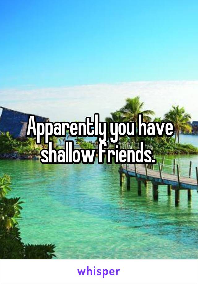 Apparently you have shallow friends. 