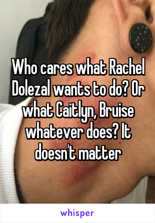 Who cares what Rachel Dolezal wants to do? Or what Caitlyn, Bruise whatever does? It doesn't matter