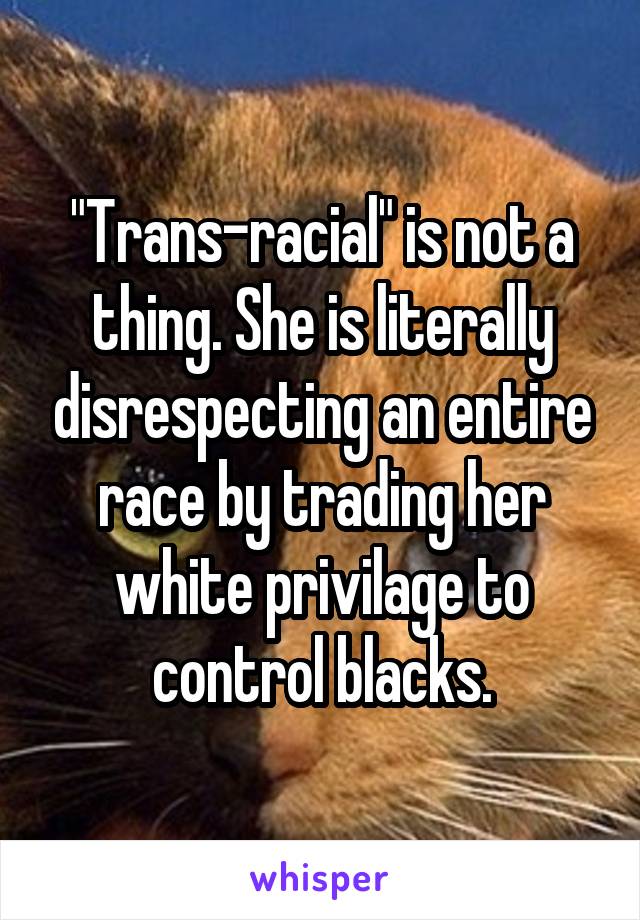 "Trans-racial" is not a thing. She is literally disrespecting an entire race by trading her white privilage to control blacks.