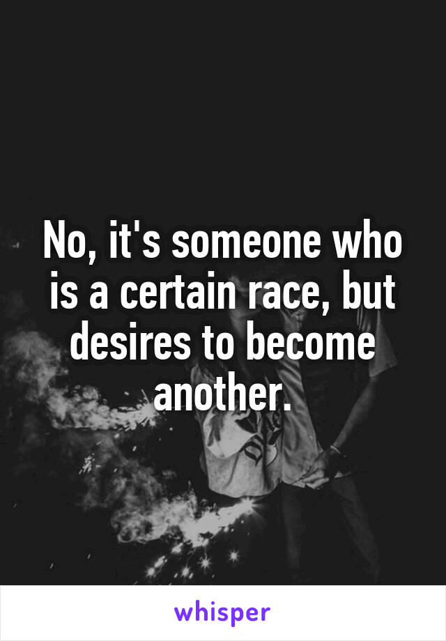 No, it's someone who is a certain race, but desires to become another.