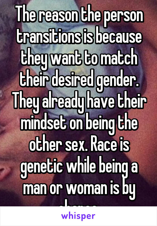 The reason the person transitions is because they want to match their desired gender. They already have their mindset on being the other sex. Race is genetic while being a man or woman is by chance.