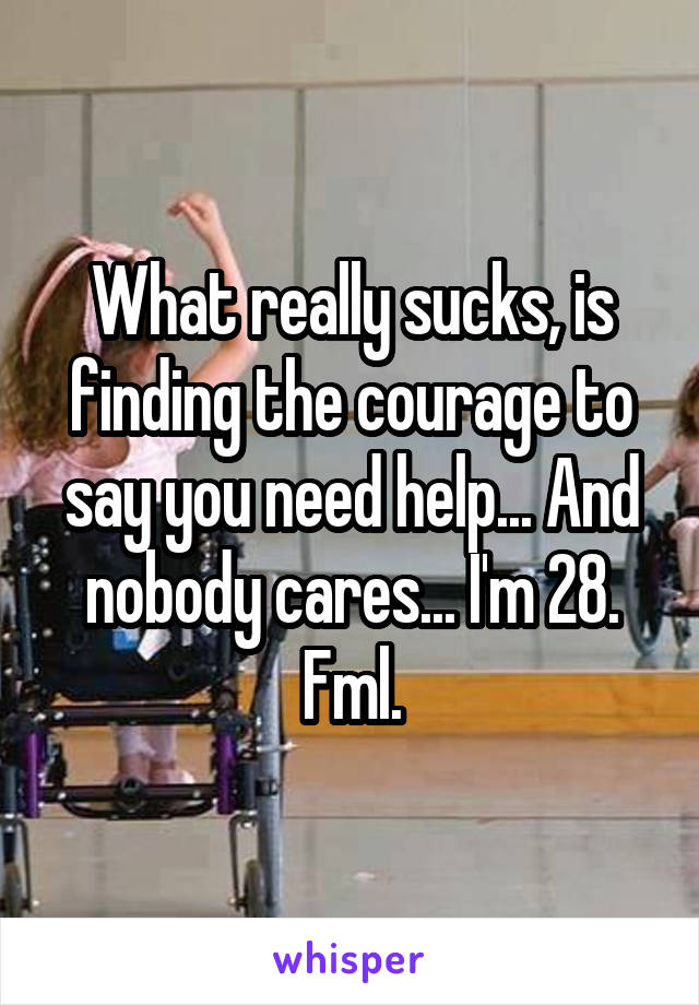 What really sucks, is finding the courage to say you need help... And nobody cares... I'm 28. Fml.