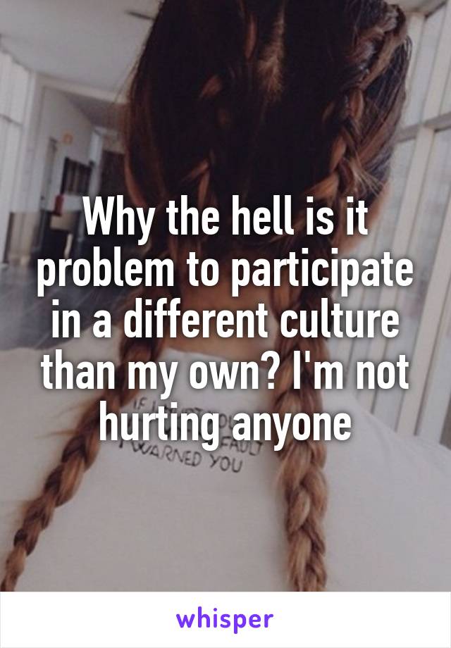 Why the hell is it problem to participate in a different culture than my own? I'm not hurting anyone