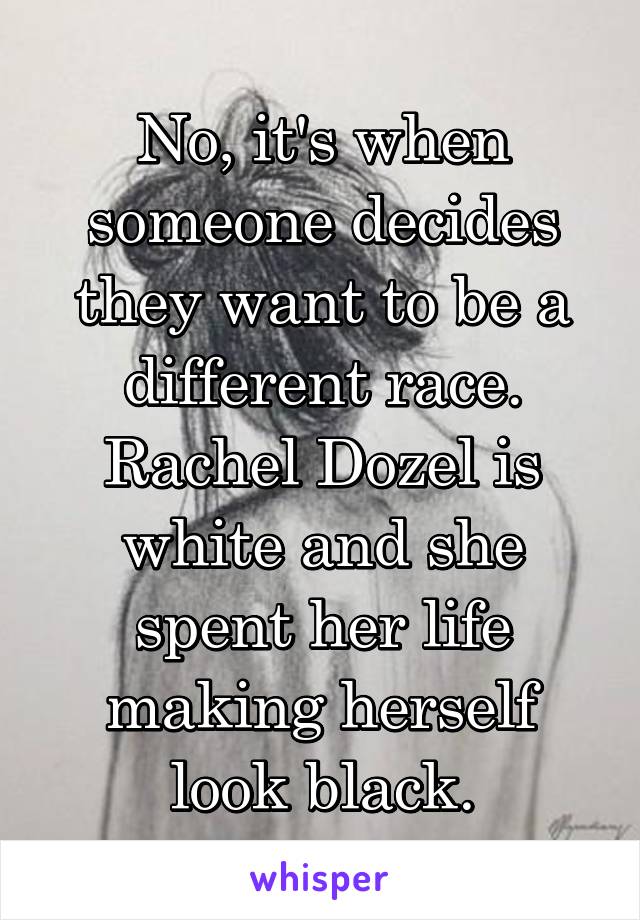 No, it's when someone decides they want to be a different race. Rachel Dozel is white and she spent her life making herself look black.