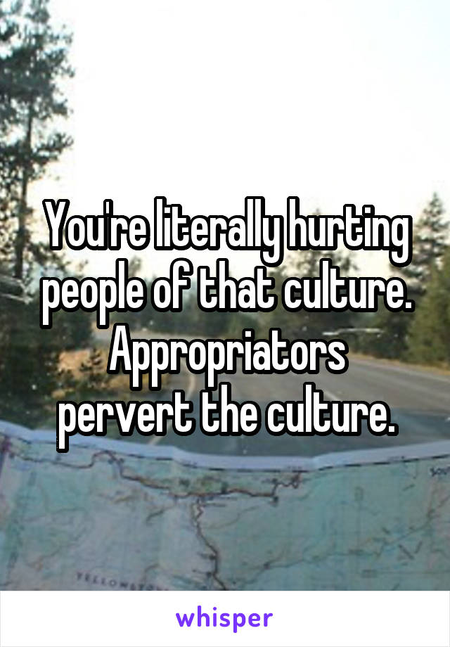 You're literally hurting people of that culture.
Appropriators pervert the culture.