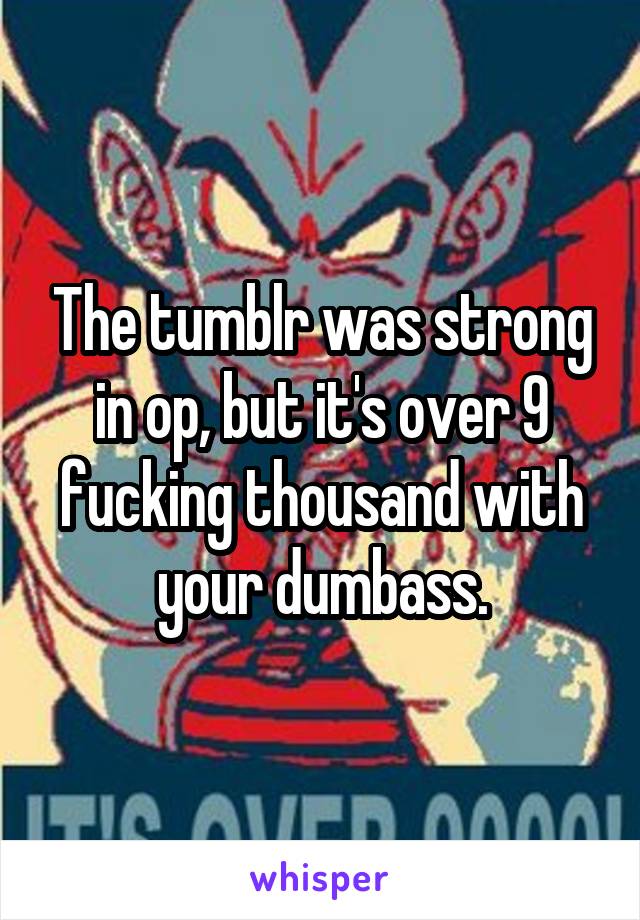 The tumblr was strong in op, but it's over 9 fucking thousand with your dumbass.