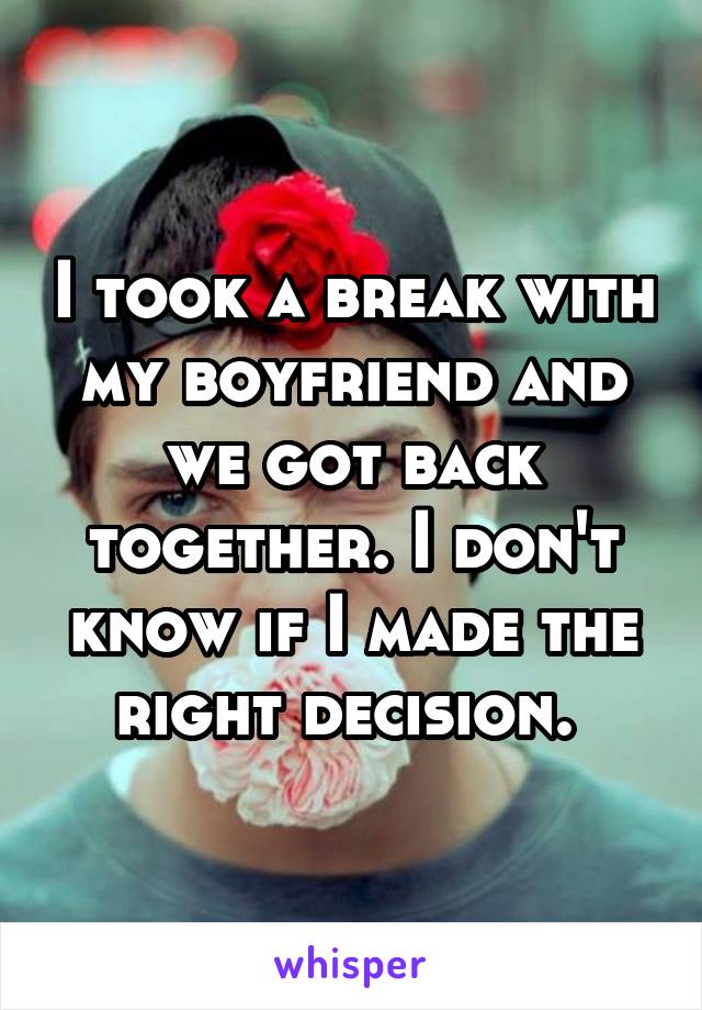 I took a break with my boyfriend and we got back together. I don't know if I made the right decision. 