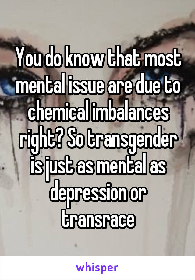 You do know that most mental issue are due to chemical imbalances right? So transgender is just as mental as depression or transrace